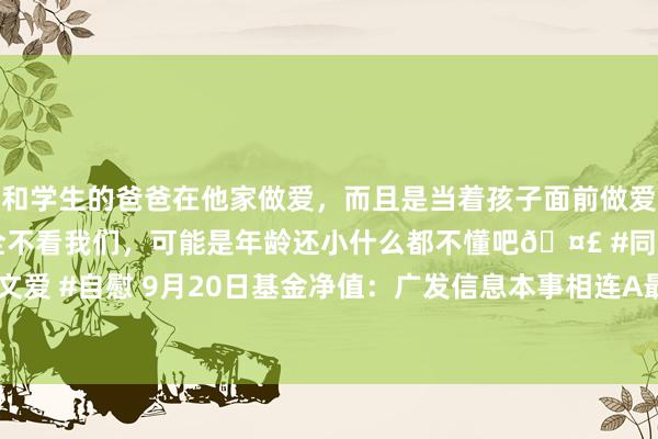 和学生的爸爸在他家做爱，而且是当着孩子面前做爱，太刺激了，孩子完全不看我们，可能是年龄还小什么都不懂吧🤣 #同城 #文爱 #自慰 9月20日基金净值：广发信息本事相连A最新净值0.8154，涨0.33%