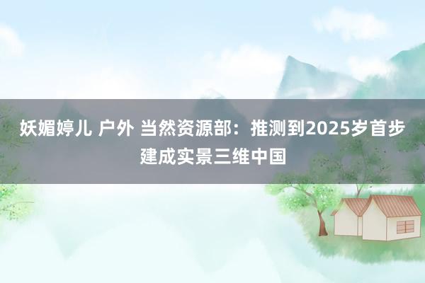 妖媚婷儿 户外 当然资源部：推测到2025岁首步建成实景三维中国