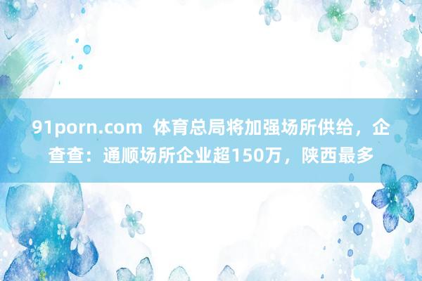 91porn.com  体育总局将加强场所供给，企查查：通顺场所企业超150万，陕西最多