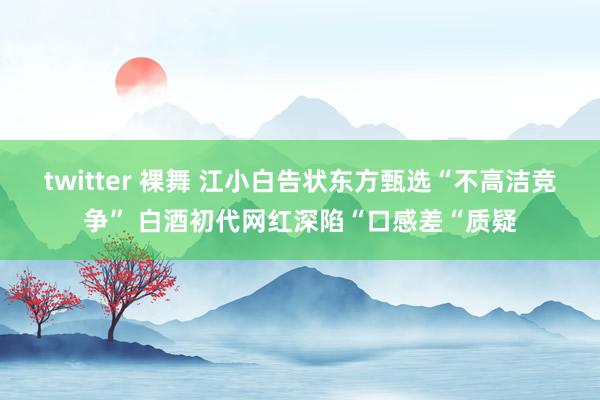 twitter 裸舞 江小白告状东方甄选“不高洁竞争” 白酒初代网红深陷“口感差“质疑