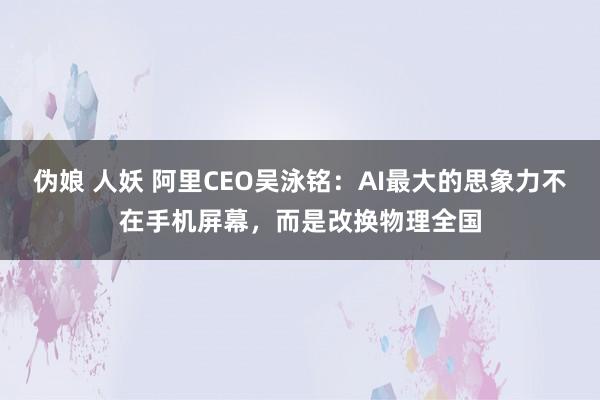 伪娘 人妖 阿里CEO吴泳铭：AI最大的思象力不在手机屏幕，而是改换物理全国