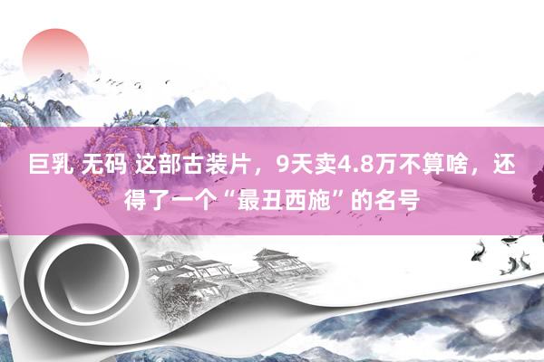 巨乳 无码 这部古装片，9天卖4.8万不算啥，还得了一个“最丑西施”的名号