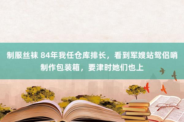 制服丝袜 84年我任仓库排长，看到军嫂站鸳侣哨制作包装箱，要津时她们也上