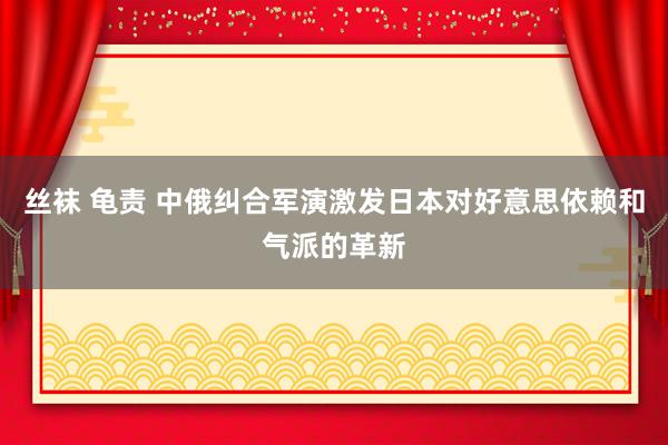 丝袜 龟责 中俄纠合军演激发日本对好意思依赖和气派的革新