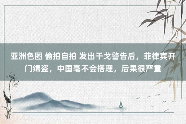 亚洲色图 偷拍自拍 发出干戈警告后，菲律宾开门缉盗，中国毫不会搭理，后果很严重