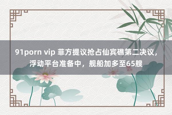 91porn vip 菲方提议抢占仙宾礁第二决议，浮动平台准备中，舰船加多至65艘