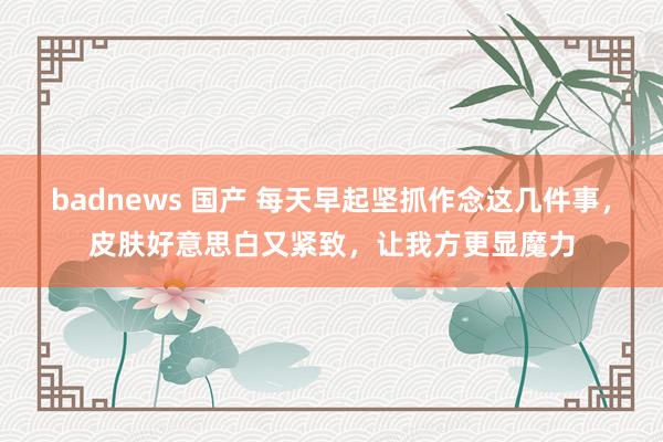 badnews 国产 每天早起坚抓作念这几件事，皮肤好意思白又紧致，让我方更显魔力