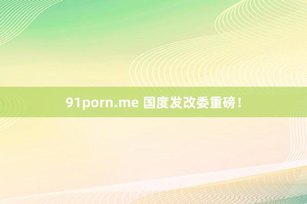 91porn.me 国度发改委重磅！