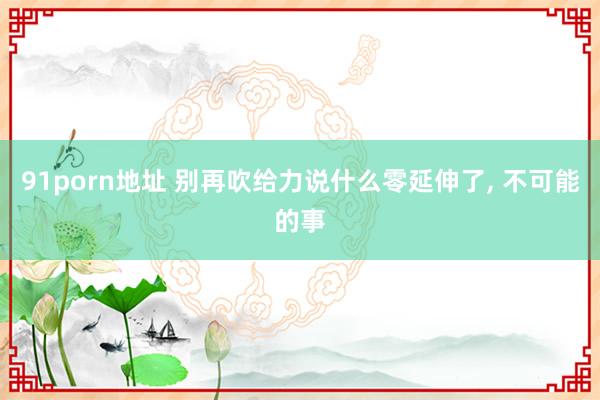 91porn地址 别再吹给力说什么零延伸了， 不可能的事