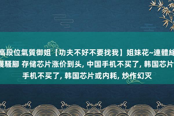 高段位氣質御姐【功夫不好不要找我】姐妹花~連體絲襪~大奶晃動~絲襪騷腳 存储芯片涨价到头， 中国手机不买了， 韩国芯片或内耗， 炒作幻灭