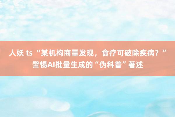 人妖 ts “某机构商量发现，食疗可破除疾病？”警惕AI批量生成的“伪科普”著述