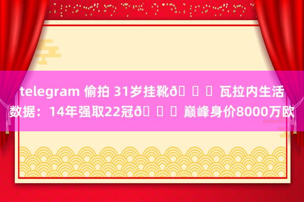 telegram 偷拍 31岁挂靴👋瓦拉内生活数据：14年强取22冠🏆巅峰身价8000万欧