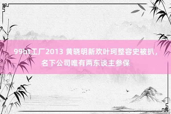 99bt工厂2013 黄晓明新欢叶珂整容史被扒，名下公司唯有两东谈主参保