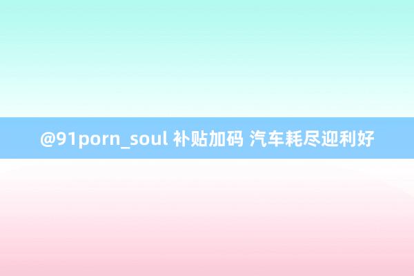 @91porn_soul 补贴加码 汽车耗尽迎利好