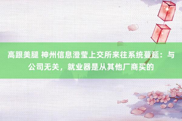 高跟美腿 神州信息澄莹上交所来往系统蔓延：与公司无关，就业器是从其他厂商买的