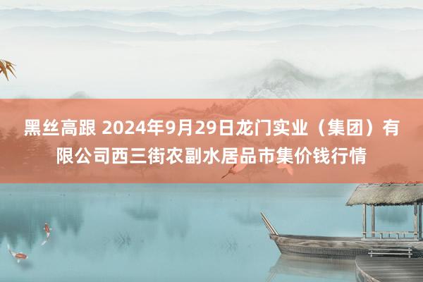 黑丝高跟 2024年9月29日龙门实业（集团）有限公司西三街农副水居品市集价钱行情