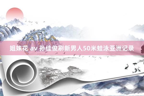 姐妹花 av 孙佳俊刷新男人50米蛙泳亚洲记录