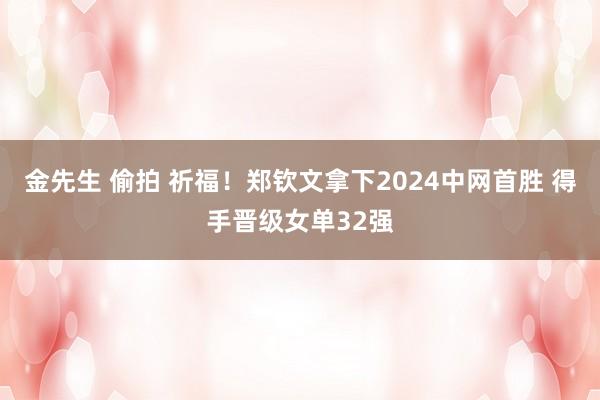 金先生 偷拍 祈福！郑钦文拿下2024中网首胜 得手晋级女单32强