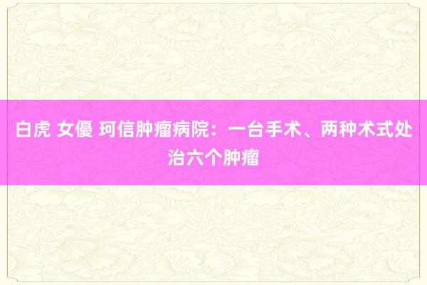 白虎 女優 珂信肿瘤病院：一台手术、两种术式处治六个肿瘤