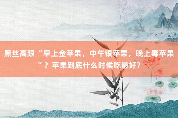 黑丝高跟 “早上金苹果，中午银苹果，晚上毒苹果”？苹果到底什么时候吃最好？