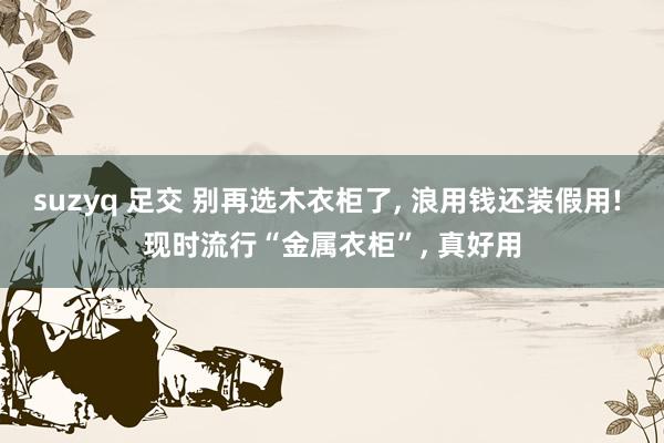 suzyq 足交 别再选木衣柜了， 浪用钱还装假用! 现时流行“金属衣柜”， 真好用