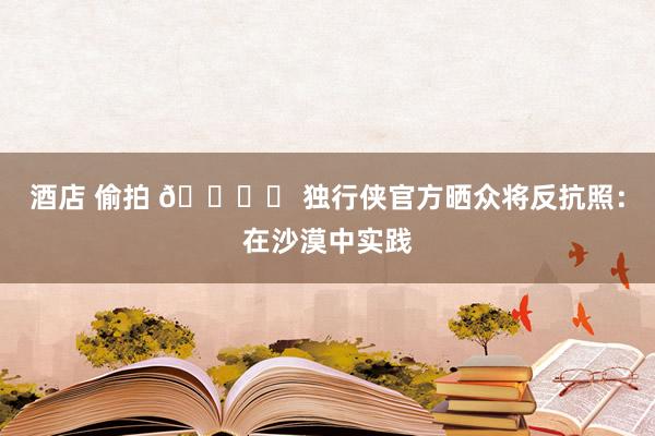 酒店 偷拍 🏜️ 独行侠官方晒众将反抗照：在沙漠中实践