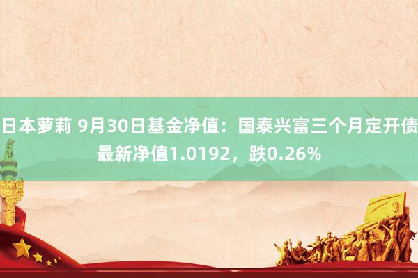 日本萝莉 9月30日基金净值：国泰兴富三个月定开债最新净值1.0192，跌0.26%