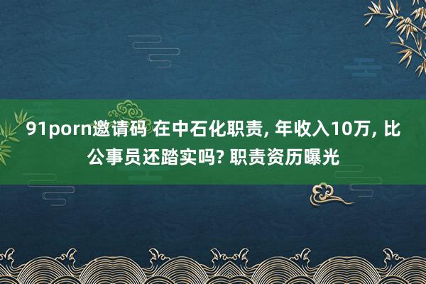 91porn邀请码 在中石化职责， 年收入10万， 比公事员还踏实吗? 职责资历曝光