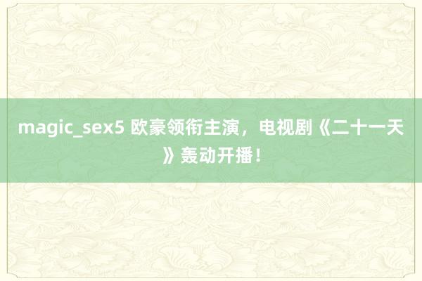 magic_sex5 欧豪领衔主演，电视剧《二十一天》轰动开播！