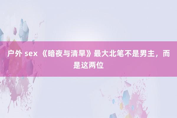 户外 sex 《暗夜与清早》最大北笔不是男主，而是这两位