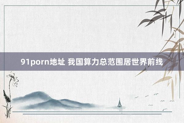 91porn地址 我国算力总范围居世界前线