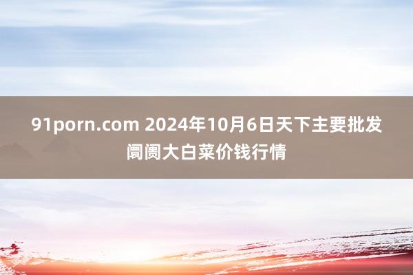 91porn.com 2024年10月6日天下主要批发阛阓大白菜价钱行情