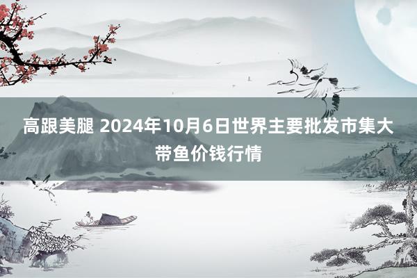 高跟美腿 2024年10月6日世界主要批发市集大带鱼价钱行情