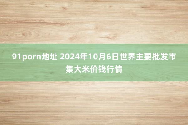 91porn地址 2024年10月6日世界主要批发市集大米价钱行情