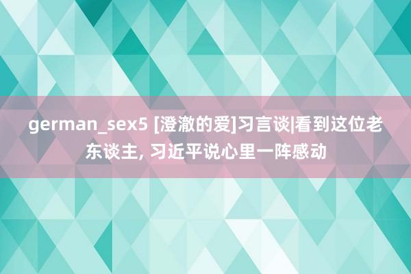 german_sex5 [澄澈的爱]习言谈|看到这位老东谈主， 习近平说心里一阵感动