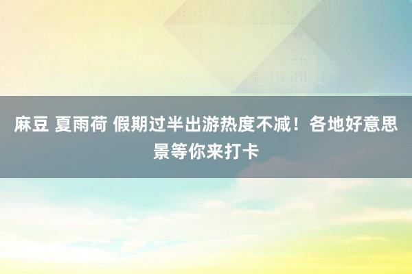 麻豆 夏雨荷 假期过半出游热度不减！各地好意思景等你来打卡