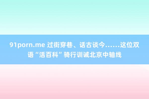 91porn.me 过街穿巷、话古谈今……这位双语“活百科”骑行训诫北京中轴线