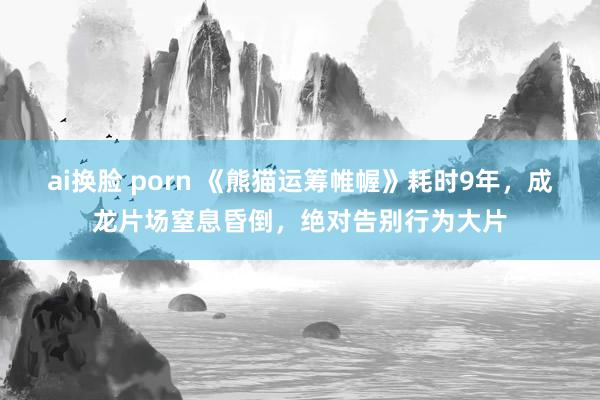 ai换脸 porn 《熊猫运筹帷幄》耗时9年，成龙片场窒息昏倒，绝对告别行为大片