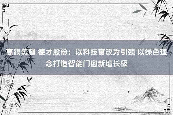 高跟美腿 德才股份：以科技窜改为引颈 以绿色理念打造智能门窗新增长极