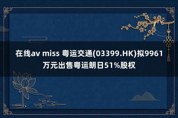 在线av miss 粤运交通(03399.HK)拟9961万元出售粤运朗日51%股权