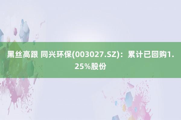 黑丝高跟 同兴环保(003027.SZ)：累计已回购1.25%股份