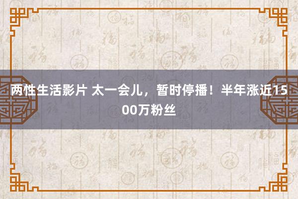 两性生活影片 太一会儿，暂时停播！半年涨近1500万粉丝