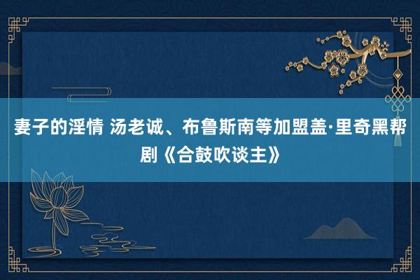 妻子的淫情 汤老诚、布鲁斯南等加盟盖·里奇黑帮剧《合鼓吹谈主》