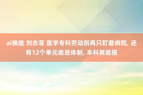 ai换脸 刘亦菲 医学专科劳动别再只盯着病院， 还有12个单元能进体制， 本科就能报