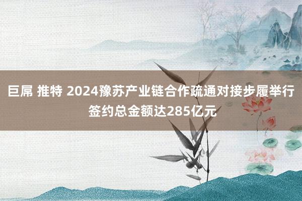 巨屌 推特 2024豫苏产业链合作疏通对接步履举行 签约总金额达285亿元