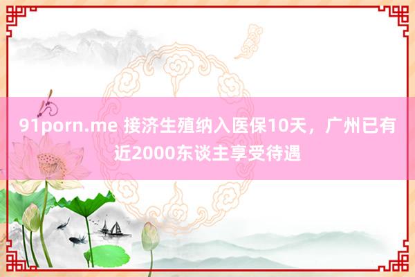 91porn.me 接济生殖纳入医保10天，广州已有近2000东谈主享受待遇