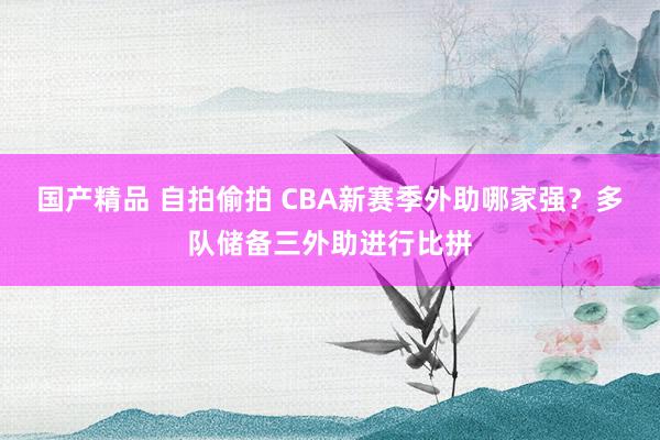 国产精品 自拍偷拍 CBA新赛季外助哪家强？多队储备三外助进行比拼