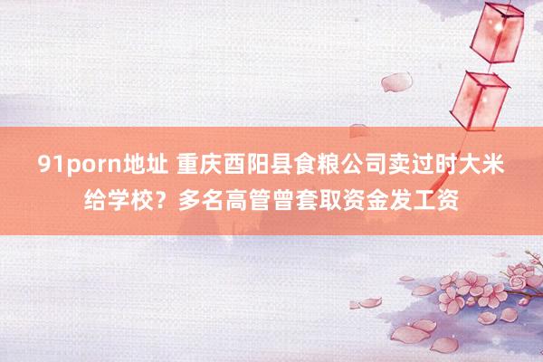 91porn地址 重庆酉阳县食粮公司卖过时大米给学校？多名高管曾套取资金发工资