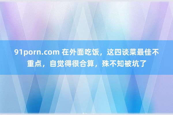 91porn.com 在外面吃饭，这四谈菜最佳不重点，自觉得很合算，殊不知被坑了