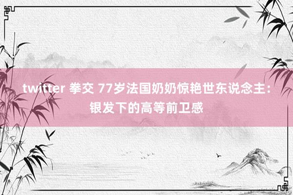 twitter 拳交 77岁法国奶奶惊艳世东说念主：银发下的高等前卫感